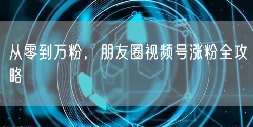 从零到万粉，朋友圈视频号涨粉全攻略