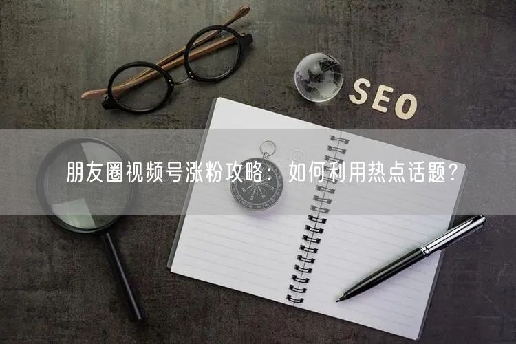 朋友圈视频号涨粉攻略：如何利用热点话题？