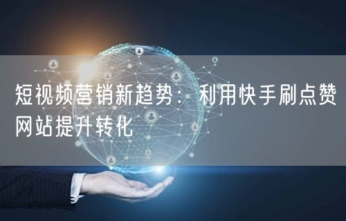 短视频营销新趋势：利用快手刷点赞网站提升转化