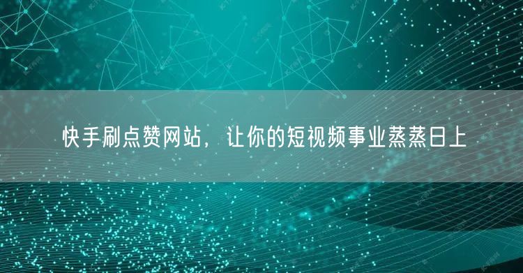 快手刷点赞网站，让你的短视频事业蒸蒸日上