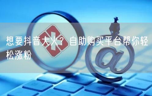 想要抖音大火？自助购买平台帮你轻松涨粉